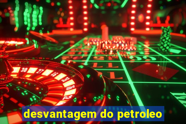 desvantagem do petroleo